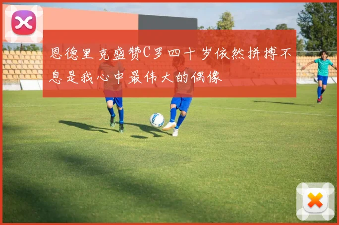 恩德里克盛赞C罗四十岁依然拼搏不息是我心中最伟大的偶像