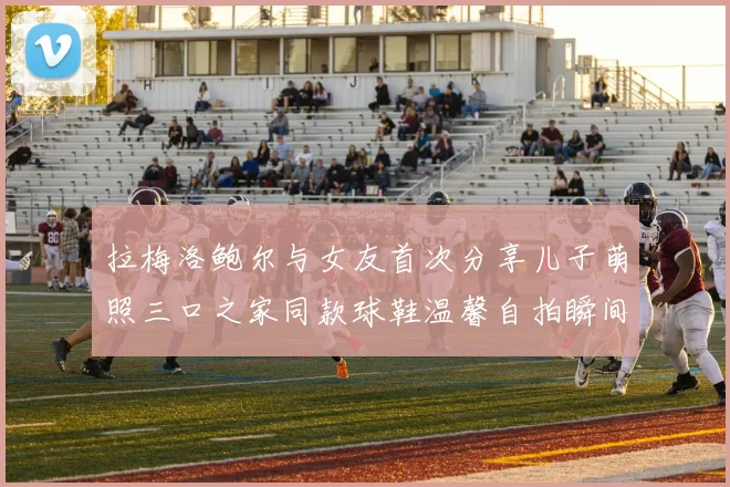拉梅洛鲍尔与女友首次分享儿子萌照三口之家同款球鞋温馨自拍瞬间