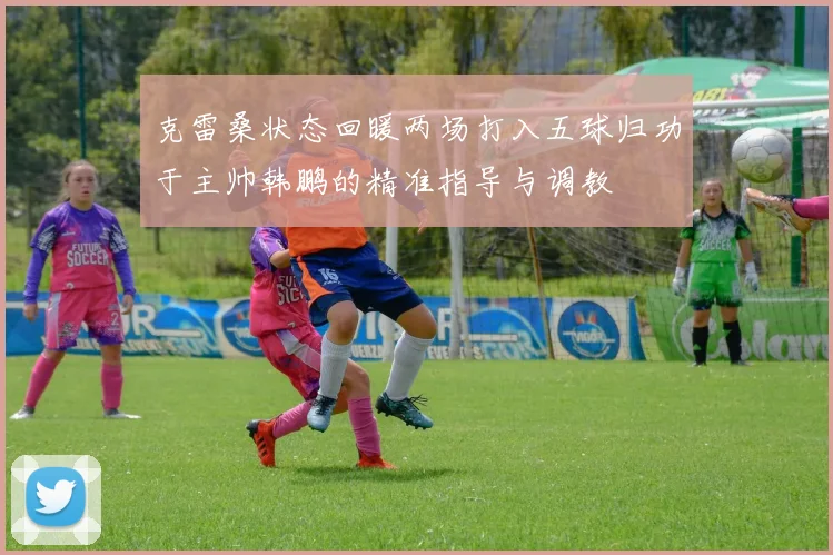 克雷桑状态回暖两场打入五球归功于主帅韩鹏的精准指导与调教