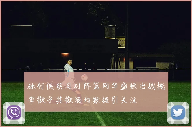 独行侠明日对阵篮网华盛顿出战概率微乎其微场均数据引关注