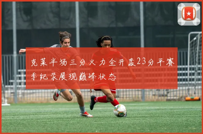 克莱半场三分火力全开轰23分平赛季纪录展现巅峰状态