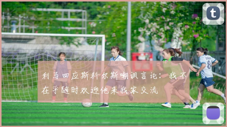 利马回应斯科尔斯嘲讽言论：我不在乎随时欢迎他来我家交流