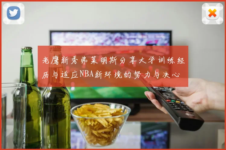 老鹰新秀弗莱明斯分享大学训练经历与适应NBA新环境的努力与决心