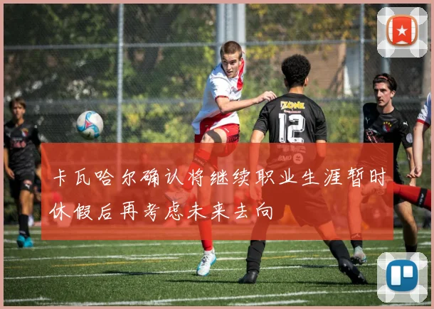 卡瓦哈尔确认将继续职业生涯暂时休假后再考虑未来去向