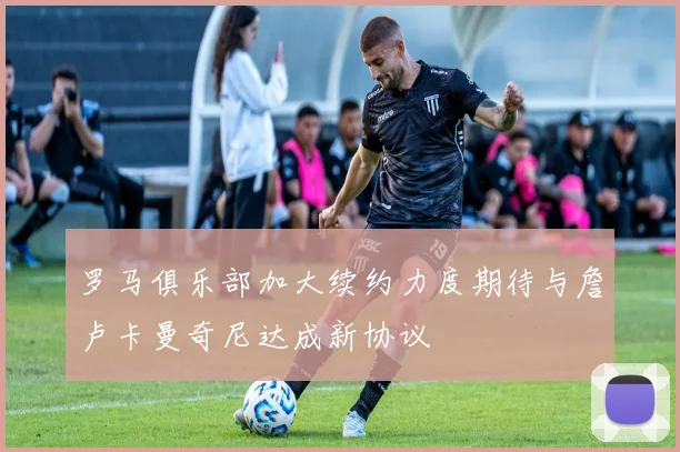 罗马俱乐部加大续约力度期待与詹卢卡曼奇尼达成新协议