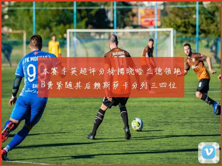 本赛季英超评分榜揭晓哈兰德领跑B费紧随其后赖斯萨卡分列三四位