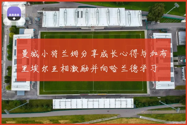 曼城小将兰姆分享成长心得与加布里埃尔互相激励并向哈兰德学习