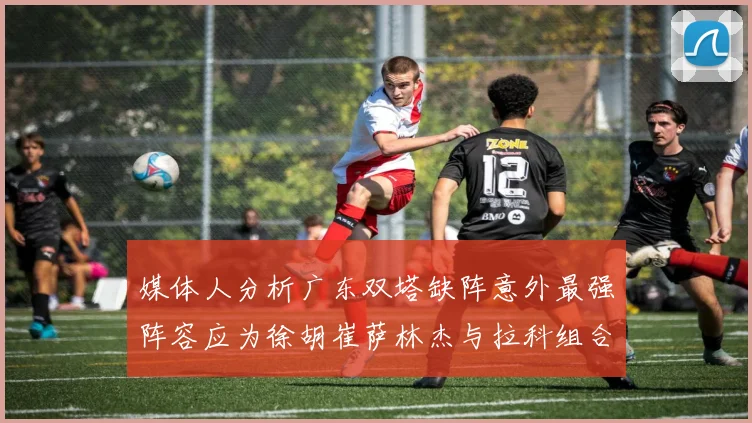 媒体人分析广东双塔缺阵意外最强阵容应为徐胡崔萨林杰与拉科组合