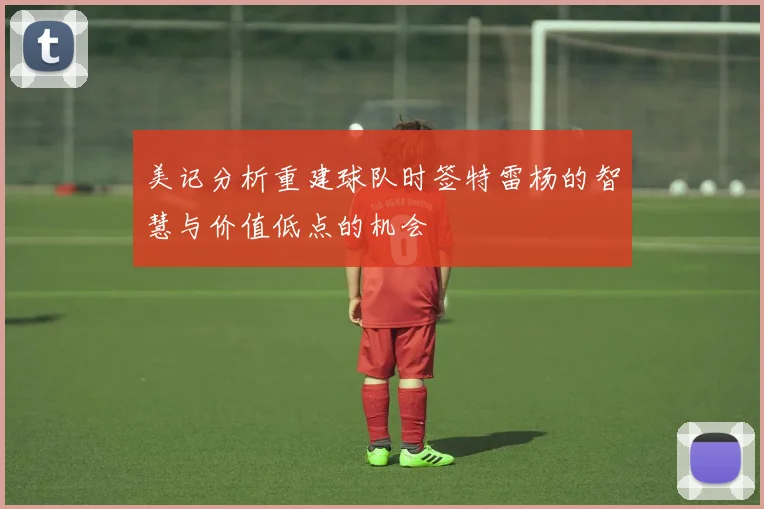 美记分析重建球队时签特雷杨的智慧与价值低点的机会
